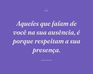 Aqueles que falam de você na sua ausência, é porque respeitam a sua presença.