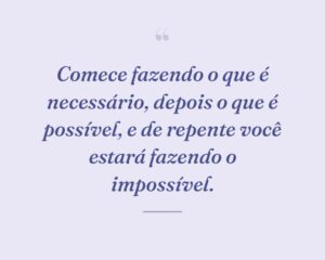 Comece fazendo o que é necessário, depois o que é possível, e de repente você estará fazendo o impossível.