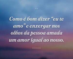 Como é bom dizer “eu te amo” e enxergar nos olhos da pessoa amada um amor igual ao nosso.