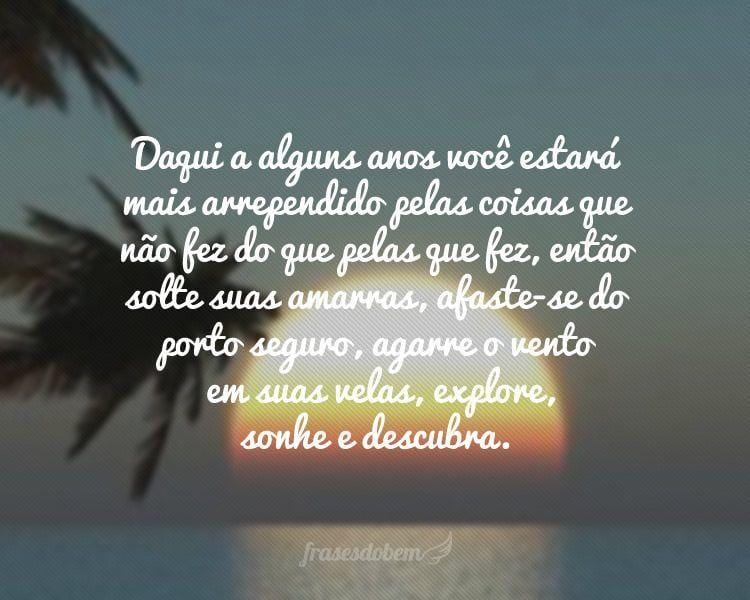 Daqui a alguns anos você estará mais arrependido pelas coisas que não fez do que pelas que fez, então solte suas amarras, afaste-se do porto seguro, agarre o vento em suas velas, explore, sonhe e descubra.