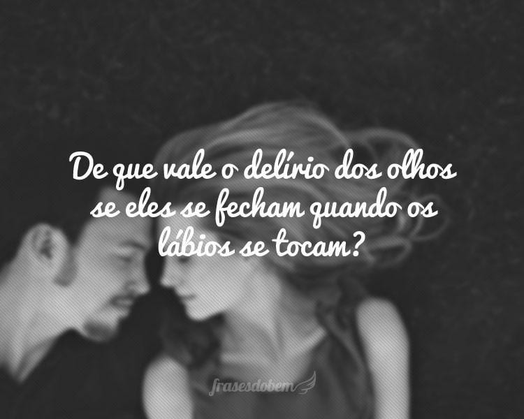 De que vale o delírio dos olhos se eles se fecham quando os lábios se tocam?