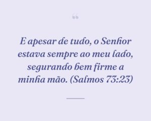 E apesar de tudo, o Senhor estava sempre ao meu lado, segurando bem firme a minha mão. (Salmos 73:23)