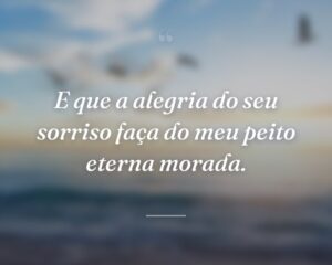E que a alegria do seu sorriso faça do meu peito eterna morada.