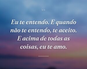 Eu te entendo. E quando não te entendo, te aceito. E acima de todas as coisas, eu te amo.