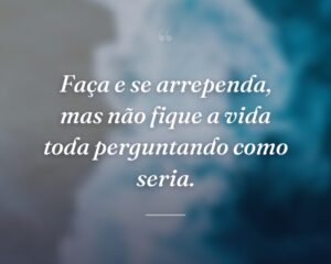 Faça e se arrependa, mas não fique a vida toda perguntando como seria.