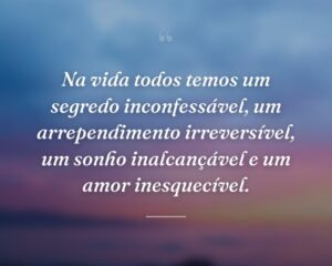 Na vida todos temos um segredo inconfessável, um arrependimento irreversível, um sonho inalcançável e um amor inesquecível.