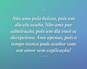 Não ame pela beleza, pois um dia ela acaba. Não ame por admiração, pois um dia você se decepciona. Ame apenas, pois o tempo nunca pode acabar com um amor sem explicação!
