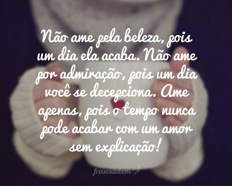 Não ame pela beleza, pois um dia ela acaba. Não ame por admiração, pois um dia você se decepciona. Ame apenas, pois o tempo nunca pode acabar com um amor sem explicação!