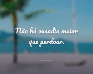 Não há ousadia maior que perdoar.