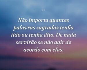 Não importa quantas palavras sagradas tenha lido ou tenha dito. De nada servirão se não agir de acordo com elas.