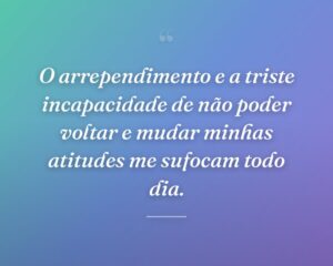 O arrependimento e a triste incapacidade de não poder voltar e mudar minhas atitudes me sufocam todo dia.
