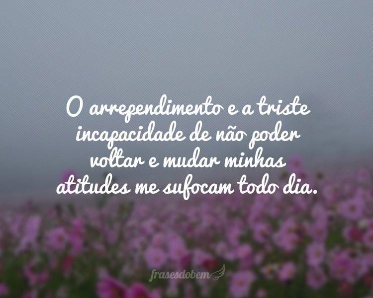 O arrependimento e a triste incapacidade de não poder voltar e mudar minhas atitudes me sufocam todo dia.