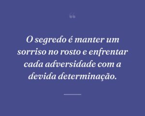 O segredo é manter um sorriso no rosto e enfrentar cada adversidade com a devida determinação.