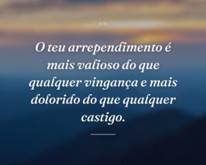 O teu arrependimento é mais valioso do que qualquer vingança e mais dolorido do que qualquer castigo.
