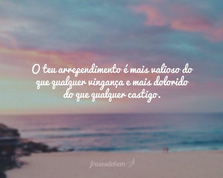 O teu arrependimento é mais valioso do que qualquer vingança e mais dolorido do que qualquer castigo.