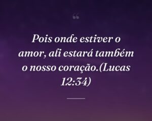 Pois onde estiver o amor, ali estará também o nosso coração.(Lucas 12:34)