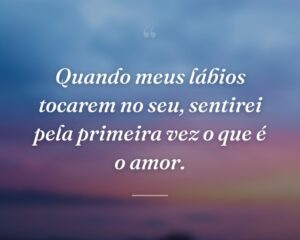 Quando meus lábios tocarem no seu, sentirei pela primeira vez o que é o amor.
