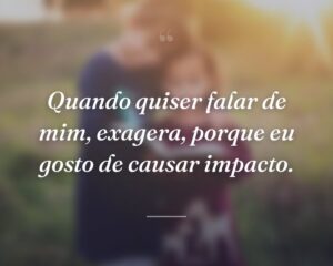 Quando quiser falar de mim, exagera, porque eu gosto de causar impacto.