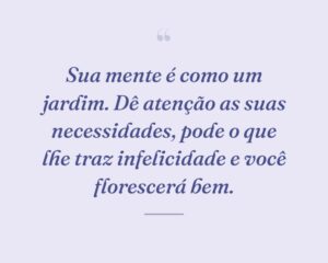 Sua mente é como um jardim. Dê atenção as suas necessidades, pode o que lhe traz infelicidade e você florescerá bem.