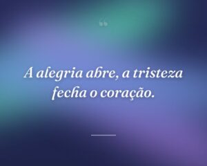 A alegria abre, a tristeza fecha o coração.