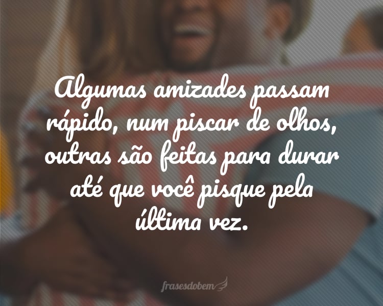 Algumas amizades passam rápido, num piscar de olhos, outras são feitas para durar até que você pisque pela última vez.