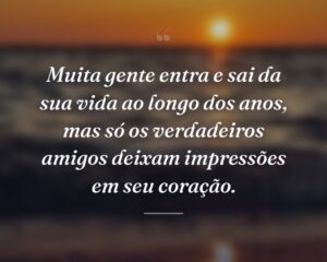 Muita gente entra e sai da sua vida ao longo dos anos, mas só os verdadeiros amigos deixam impressões em seu coração.