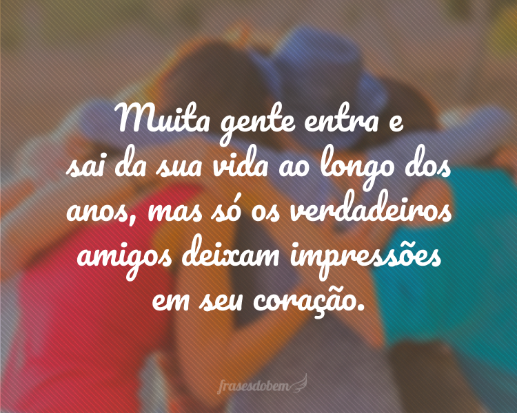 Muita gente entra e sai da sua vida ao longo dos anos, mas só os verdadeiros amigos deixam impressões em seu coração.