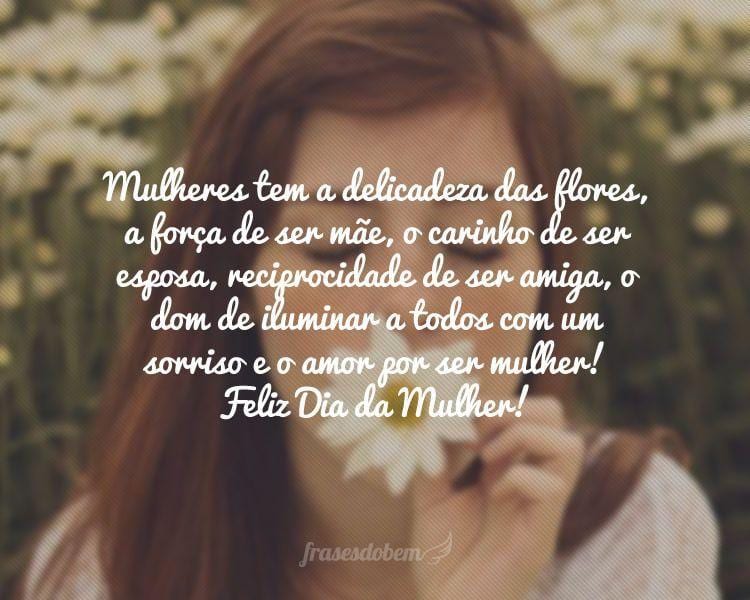 Mulheres tem a delicadeza das flores, a forÃ§a de ser mÃ£e, o carinho de ser esposa, reciprocidade de ser amiga, o dom de iluminar a todos com um sorriso e o amor por ser mulher! Feliz Dia da Mulher!