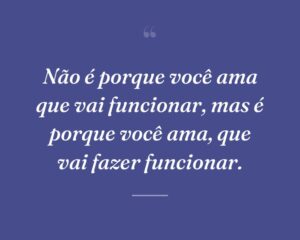 Não é porque você ama que vai funcionar, mas é porque você ama, que vai fazer funcionar.