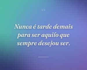Nunca é tarde demais para ser aquilo que sempre desejou ser.