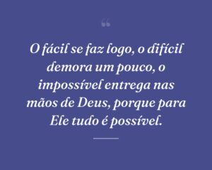 O fácil se faz logo, o difícil demora um pouco, o impossível entrega nas mãos de Deus, porque para Ele tudo é possível.