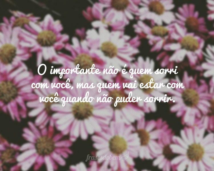 O importante não é quem sorri com você, mas quem vai estar com você quando não puder sorrir.