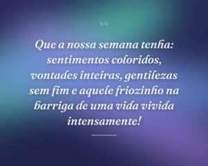 Que a nossa semana tenha: sentimentos coloridos, vontades inteiras, gentilezas sem fim e aquele friozinho na barriga de uma vida vivida intensamente!