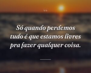 Só quando perdemos tudo é que estamos livres pra fazer qualquer coisa.