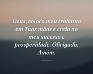 Deus, coloco meu trabalho em Tuas mãos e creio no meu sucesso e prosperidade. Obrigado, Amém.