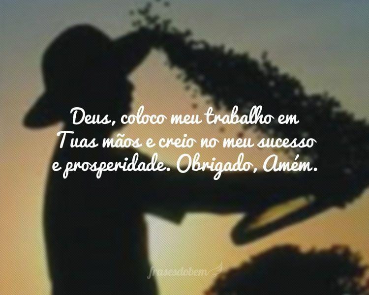 Deus, coloco meu trabalho em Tuas mãos e creio no meu sucesso e prosperidade. Obrigado, Amém.