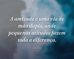 A amizade é uma via de mão dupla, onde pequenas atitudes fazem toda a diferença.