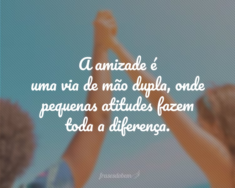 A amizade é uma via de mão dupla, onde pequenas atitudes fazem toda a diferença.