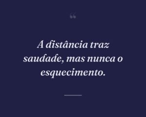 A distância traz saudade, mas nunca o esquecimento.