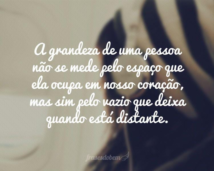 A grandeza de uma pessoa não se mede pelo espaço que ela ocupa em nosso coração, mas sim pelo vazio que deixa quando está distante.