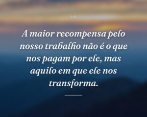 A maior recompensa pelo nosso trabalho não é o que nos pagam por ele, mas aquilo em que ele nos transforma.