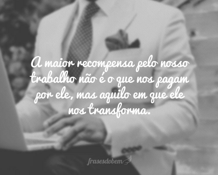 A maior recompensa pelo nosso trabalho não é o que nos pagam por ele, mas aquilo em que ele nos transforma.