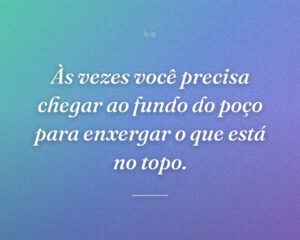 Às vezes você precisa chegar ao fundo do poço para enxergar o que está no topo.