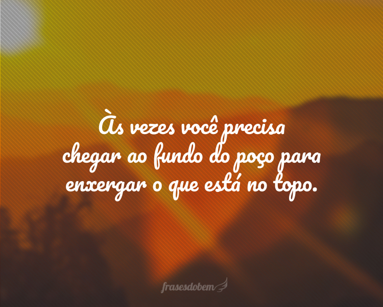 Às vezes você precisa chegar ao fundo do poço para enxergar o que está no topo.