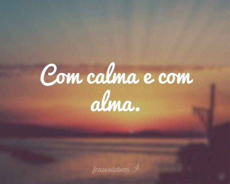 Com calma e com alma.