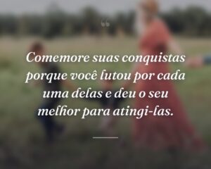 Comemore suas conquistas porque você lutou por cada uma delas e deu o seu melhor para atingi-las.