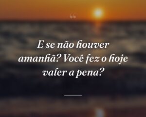 E se não houver amanhã? Você fez o hoje valer a pena?