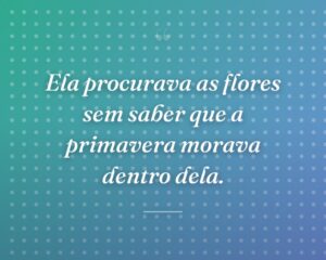 Ela procurava as flores sem saber que a primavera morava dentro dela.