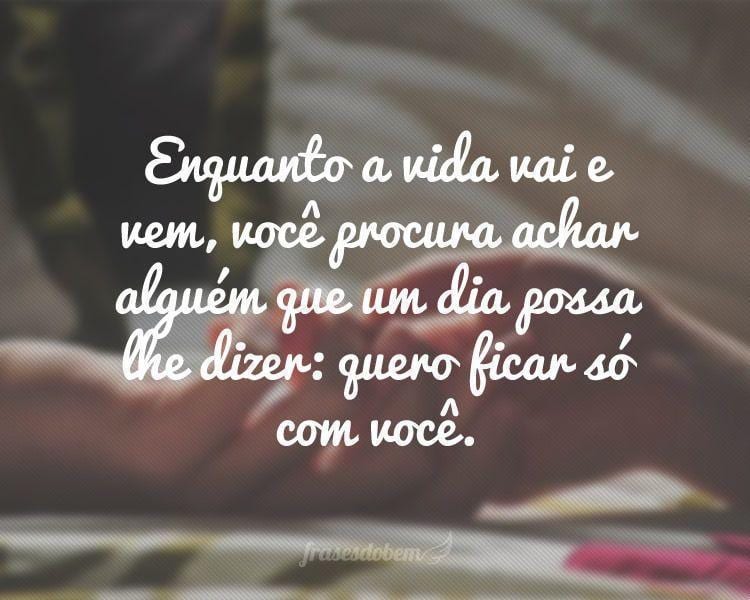 Enquanto a vida vai e vem, você procura achar alguém que um dia possa lhe dizer: quero ficar só com você.