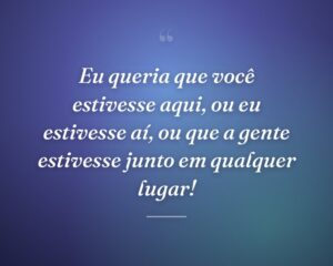 Eu queria que você estivesse aqui, ou eu estivesse aí, ou que a gente estivesse junto em qualquer lugar!